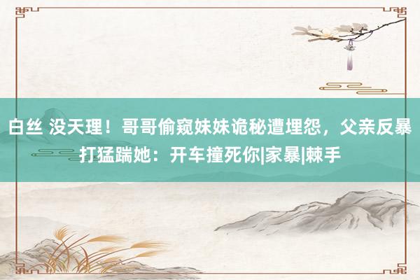 白丝 没天理！哥哥偷窥妹妹诡秘遭埋怨，父亲反暴打猛踹她：开车撞死你|家暴|棘手