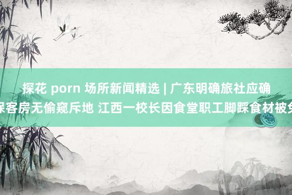 探花 porn 场所新闻精选 | 广东明确旅社应确保客房无偷窥斥地 江西一校长因食堂职工脚踩食材被免