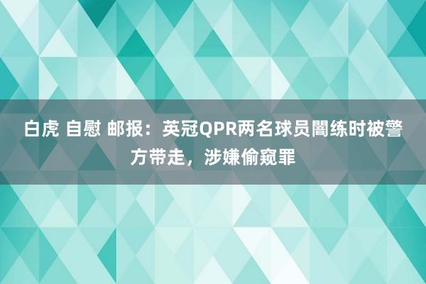 白虎 自慰 邮报：英冠QPR两名球员闇练时被警方带走，涉嫌偷窥罪