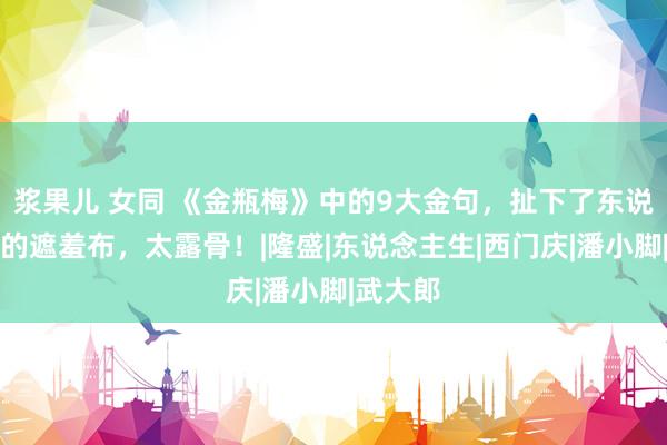 浆果儿 女同 《金瓶梅》中的9大金句，扯下了东说念主性的遮羞布，太露骨！|隆盛|东说念主生|西门庆|潘小脚|武大郎