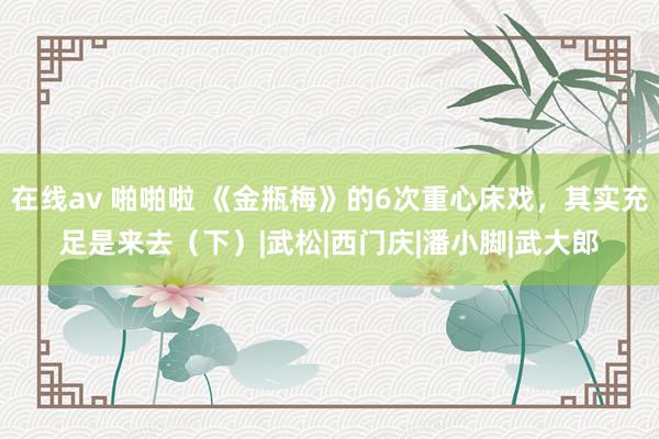 在线av 啪啪啦 《金瓶梅》的6次重心床戏，其实充足是来去（下）|武松|西门庆|潘小脚|武大郎