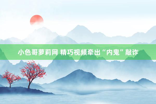 小色哥萝莉网 精巧视频牵出“内鬼”敲诈
