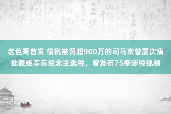 老色哥首发 偷税被罚超900万的司马南曾屡次痛批薇娅等东说念主逃税，曾发布75条涉税视频