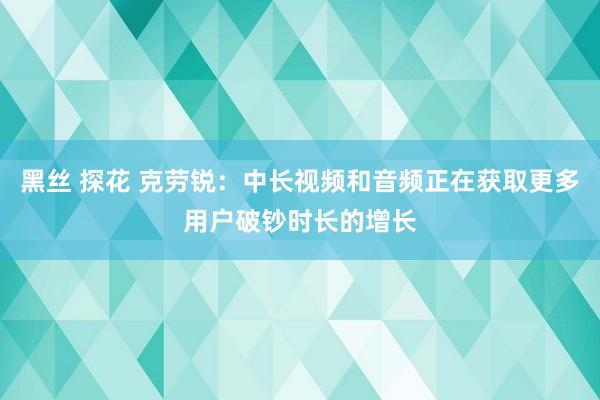 黑丝 探花 克劳锐：中长视频和音频正在获取更多用户破钞时长的增长