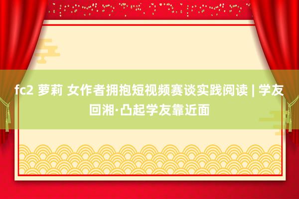 fc2 萝莉 女作者拥抱短视频赛谈实践阅读 | 学友回湘·凸起学友靠近面
