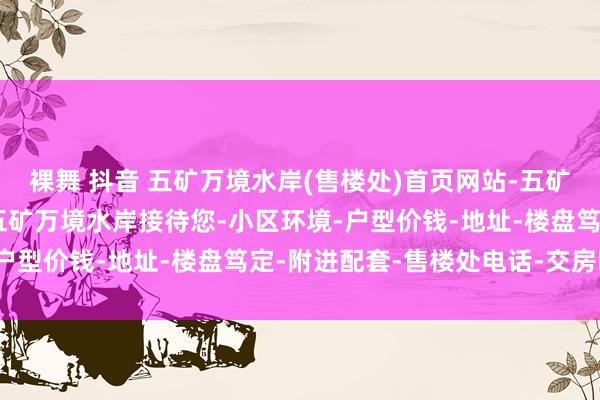 裸舞 抖音 五矿万境水岸(售楼处)首页网站-五矿万境水岸(营销中心)-五矿万境水岸接待您-小区环境-户型价钱-地址-楼盘笃定-附进配套-售楼处电话-交房时代