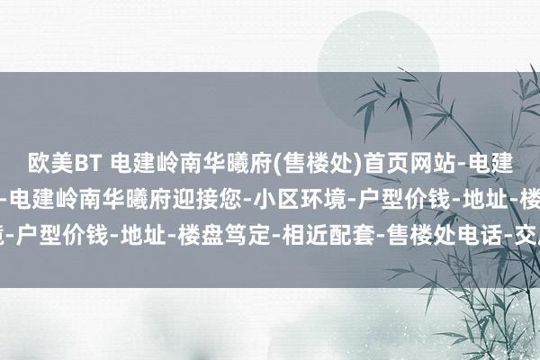 欧美BT 电建岭南华曦府(售楼处)首页网站-电建岭南华曦府(营销中心)-电建岭南华曦府迎接您-小区环境-户型价钱-地址-楼盘笃定-相近配套-售楼处电话-交房时间