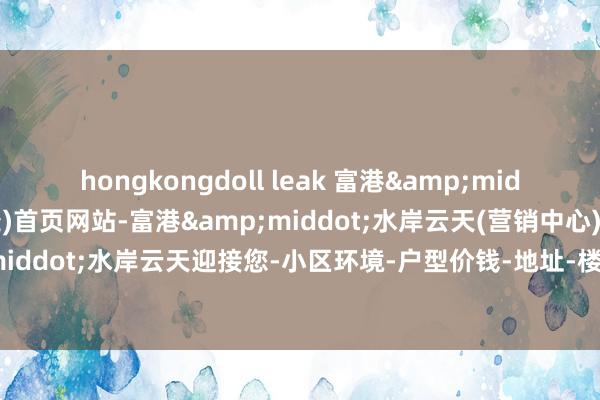 hongkongdoll leak 富港&middot;水岸云天(售楼处)首页网站-富港&middot;水岸云天(营销中心)-富港&middot;水岸云天迎接您-小区环境-户型价钱-地址-楼盘细目-相近配套-售楼处电话-交房期间