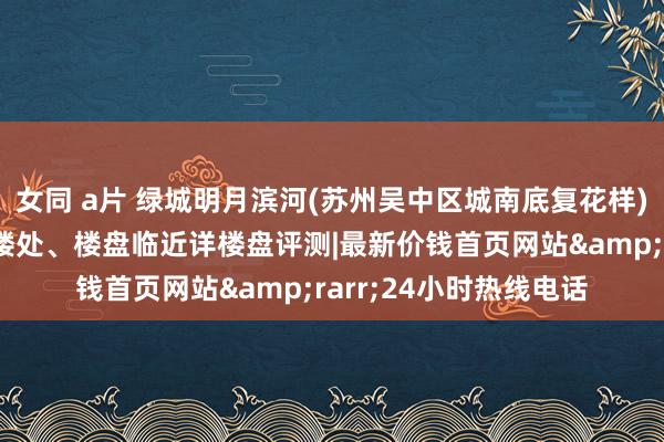 女同 a片 绿城明月滨河(苏州吴中区城南底复花样)房价户型容积率及售楼处、楼盘临近详楼盘评测|最新价钱首页网站&rarr;24小时热线电话