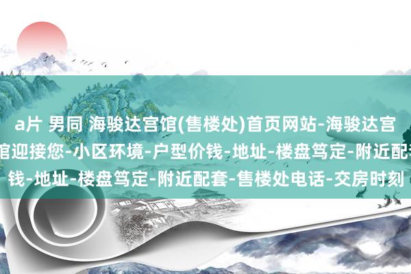 a片 男同 海骏达宫馆(售楼处)首页网站-海骏达宫馆(营销中心)-海骏达宫馆迎接您-小区环境-户型价钱-地址-楼盘笃定-附近配套-售楼处电话-交房时刻
