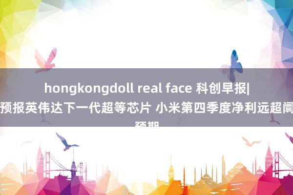 hongkongdoll real face 科创早报|黄仁勋预报英伟达下一代超等芯片 小米第四季度净利远超阛阓预期