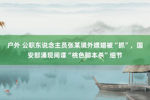户外 公职东说念主员张某境外嫖娼被“抓”，国安部涌现间谍“桃色脚本杀”细节
