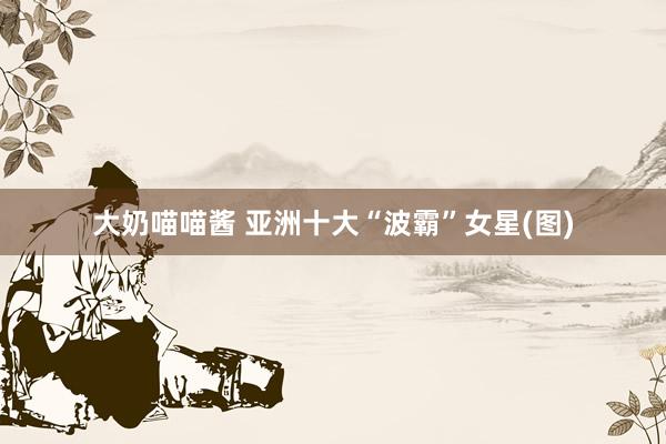 大奶喵喵酱 亚洲十大“波霸”女星(图)