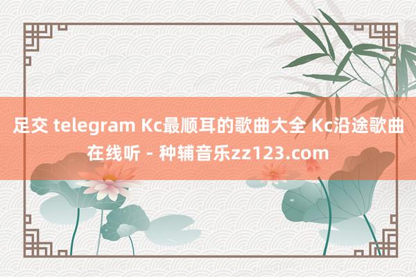 足交 telegram Kc最顺耳的歌曲大全 Kc沿途歌曲在线听 - 种辅音乐zz123.com
