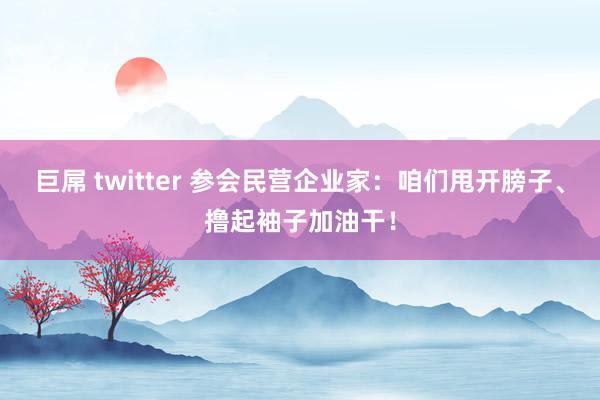 巨屌 twitter 参会民营企业家：咱们甩开膀子、撸起袖子加油干！