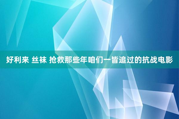 好利来 丝袜 抢救那些年咱们一皆追过的抗战电影