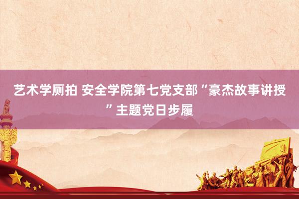 艺术学厕拍 安全学院第七党支部“豪杰故事讲授”主题党日步履