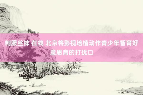 制服丝袜 在线 北京将影视培植动作青少年智育好意思育的打扰口