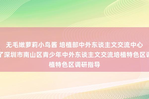 无毛嫩萝莉小鸟酱 培植部中外东谈主文交流中心大众久了深圳市南山区青少年中外东谈主文交流培植特色区调研指导