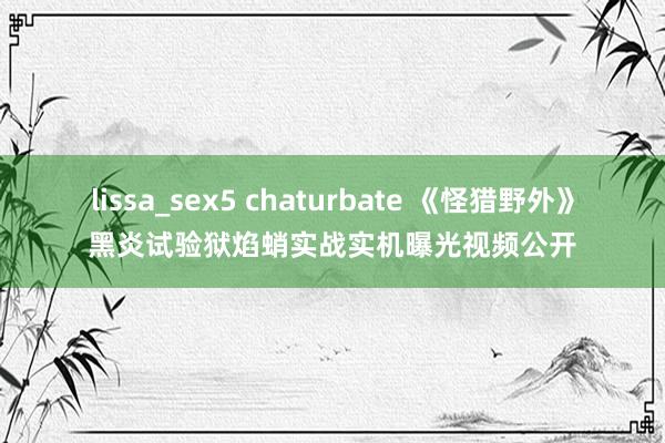 lissa_sex5 chaturbate 《怪猎野外》黑炎试验狱焰蛸实战实机曝光视频公开