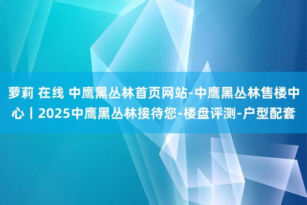 萝莉 在线 中鹰黑丛林首页网站-中鹰黑丛林售楼中心丨2025中鹰黑丛林接待您-楼盘评测-户型配套