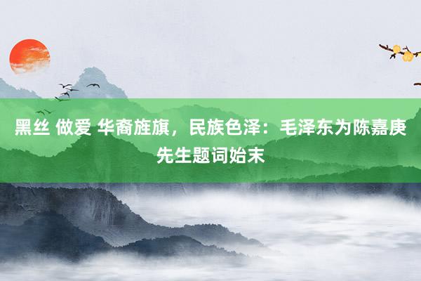 黑丝 做爱 华裔旌旗，民族色泽：毛泽东为陈嘉庚先生题词始末