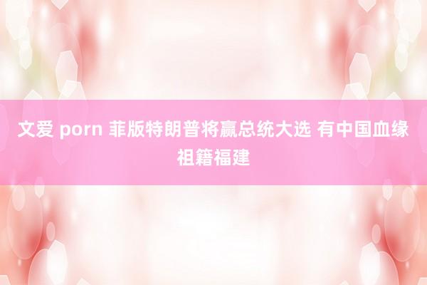 文爱 porn 菲版特朗普将赢总统大选 有中国血缘祖籍福建