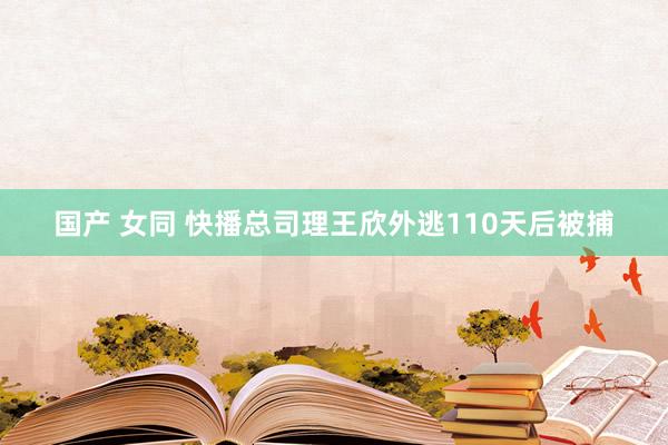 国产 女同 快播总司理王欣外逃110天后被捕