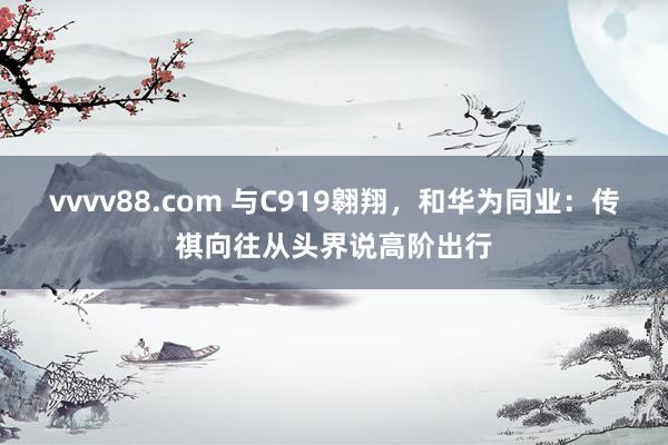 vvvv88.com 与C919翱翔，和华为同业：传祺向往从头界说高阶出行