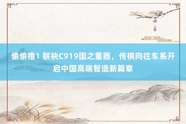 偷偷撸1 联袂C919国之重器，传祺向往车系开启中国高端智造新篇章
