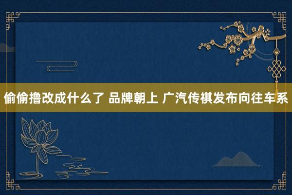 偷偷撸改成什么了 品牌朝上 广汽传祺发布向往车系