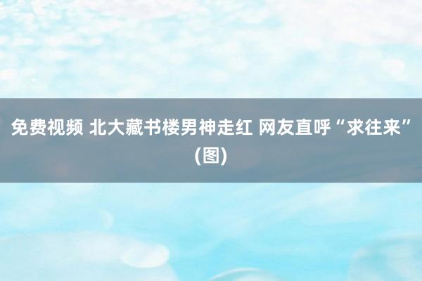 免费视频 北大藏书楼男神走红 网友直呼“求往来”(图)