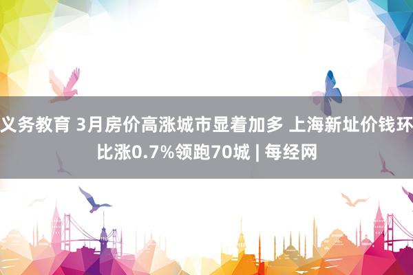 义务教育 3月房价高涨城市显着加多 上海新址价钱环比涨0.7%领跑70城 | 每经网