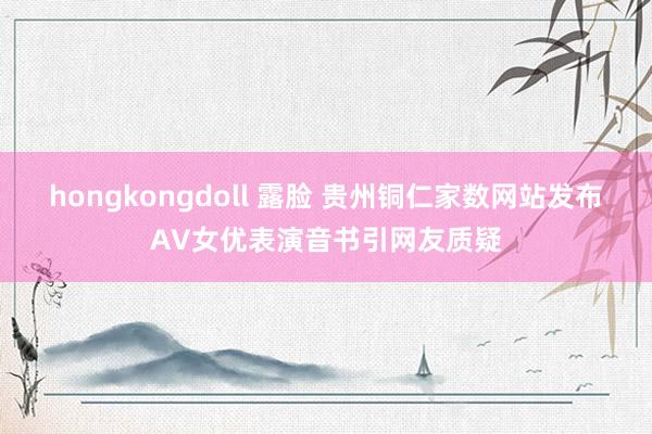 hongkongdoll 露脸 贵州铜仁家数网站发布AV女优表演音书引网友质疑