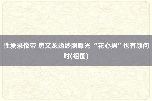 性爱录像带 唐文龙婚纱照曝光 “花心男”也有顾问时(组图)