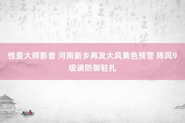 性爱大师影音 河南新乡再发大风黄色预警 阵风9级请防御驻扎