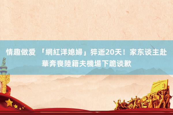 情趣做爱 「網紅洋媳婦」猝逝20天！家东谈主赴華奔喪　陸籍夫機場下跪谈歉