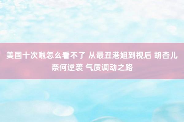 美国十次啦怎么看不了 从最丑港姐到视后 胡杏儿奈何逆袭 气质调动之路