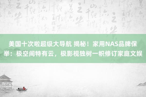 美国十次啦超级大导航 揭秘！家用NAS品牌保举：极空间特有云，极影视独树一帜修订家庭文娱