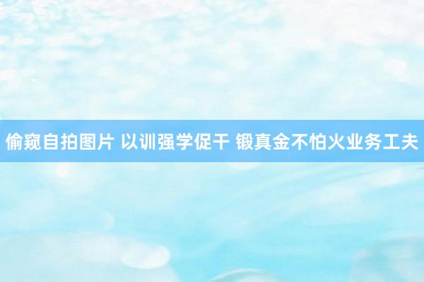 偷窥自拍图片 以训强学促干 锻真金不怕火业务工夫