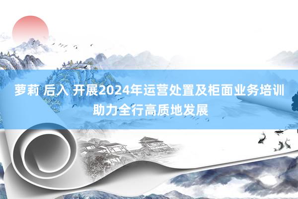 萝莉 后入 开展2024年运营处置及柜面业务培训 助力全行高质地发展