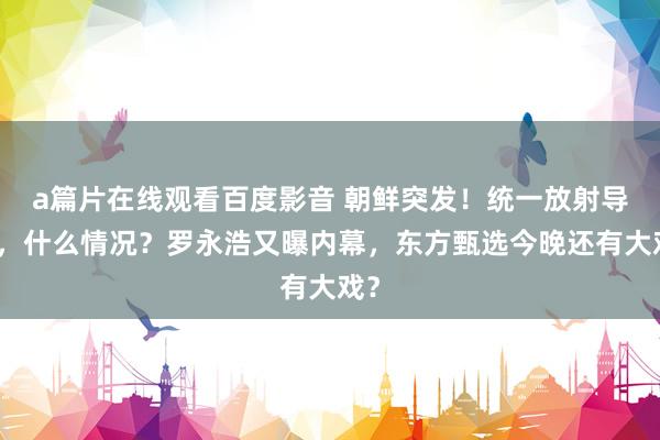 a篇片在线观看百度影音 朝鲜突发！统一放射导弹，什么情况？罗永浩又曝内幕，东方甄选今晚还有大戏？
