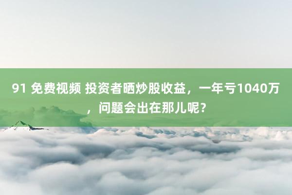 91 免费视频 投资者晒炒股收益，一年亏1040万，问题会出在那儿呢？