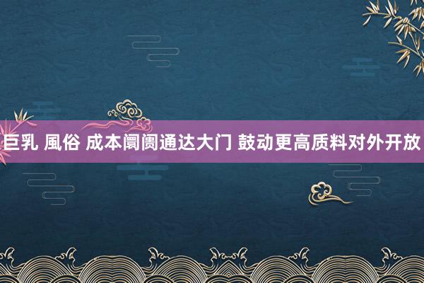 巨乳 風俗 成本阛阓通达大门 鼓动更高质料对外开放