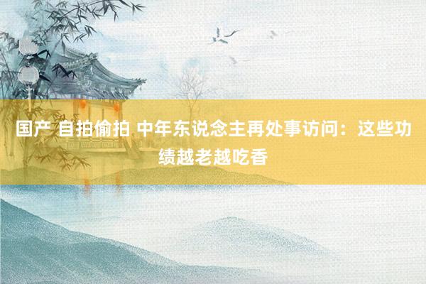 国产 自拍偷拍 中年东说念主再处事访问：这些功绩越老越吃香