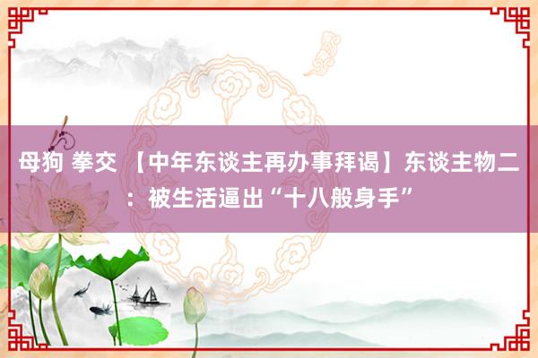 母狗 拳交 【中年东谈主再办事拜谒】东谈主物二：被生活逼出“十八般身手”