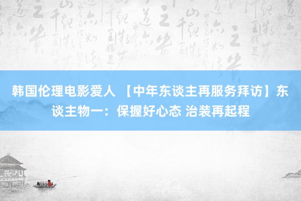 韩国伦理电影爱人 【中年东谈主再服务拜访】东谈主物一：保握好心态 治装再起程