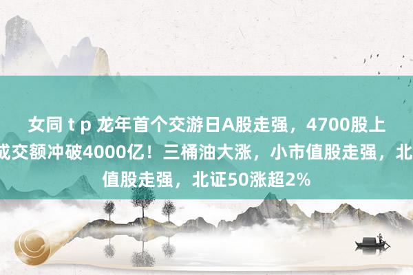 女同 t p 龙年首个交游日A股走强，4700股上升，40分钟成交额冲破4000亿！三桶油大涨，小市值股走强，北证50涨超2%