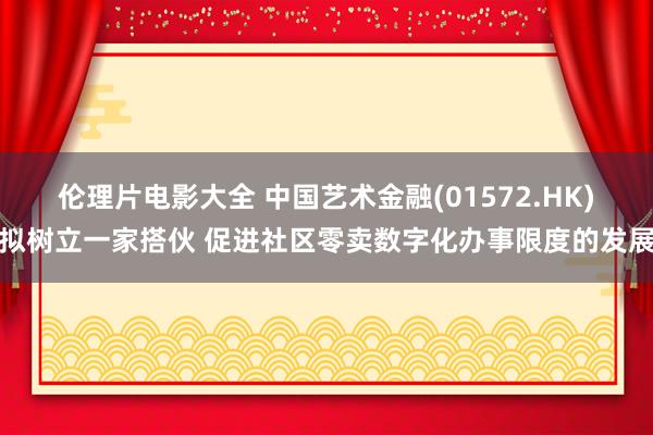伦理片电影大全 中国艺术金融(01572.HK)拟树立一家搭伙 促进社区零卖数字化办事限度的发展