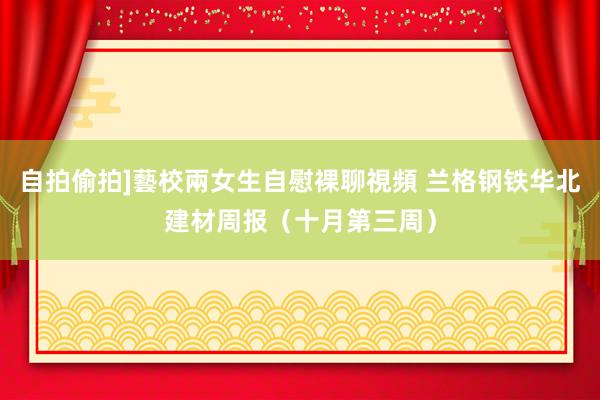 自拍偷拍]藝校兩女生自慰裸聊視頻 兰格钢铁华北建材周报（十月第三周）